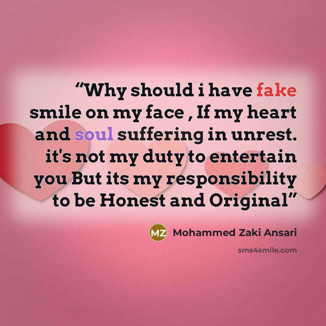 “Why should i have fake smile on my face , If my heart and soul suffering in unrest. it's not my duty to entertain you But its my responsibility to be Honest and Original” quote by Mohammed Zaki Ansari