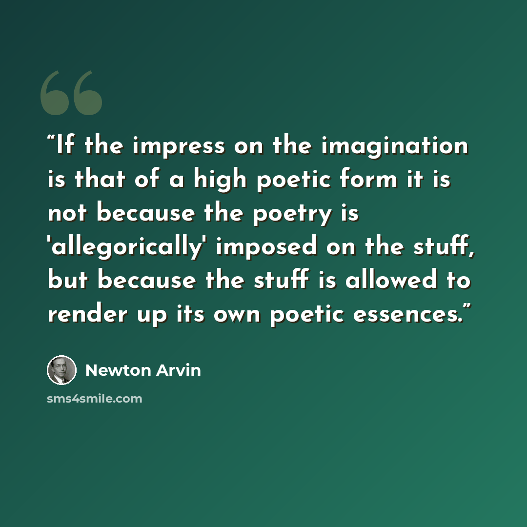 “If the impress on the imagination is that of a high poetic form it is not because the poetry is 'allegorically' imposed on the stuff, but because the stuff is allowed to render up its own poetic essences.” quote by Newton Arvin