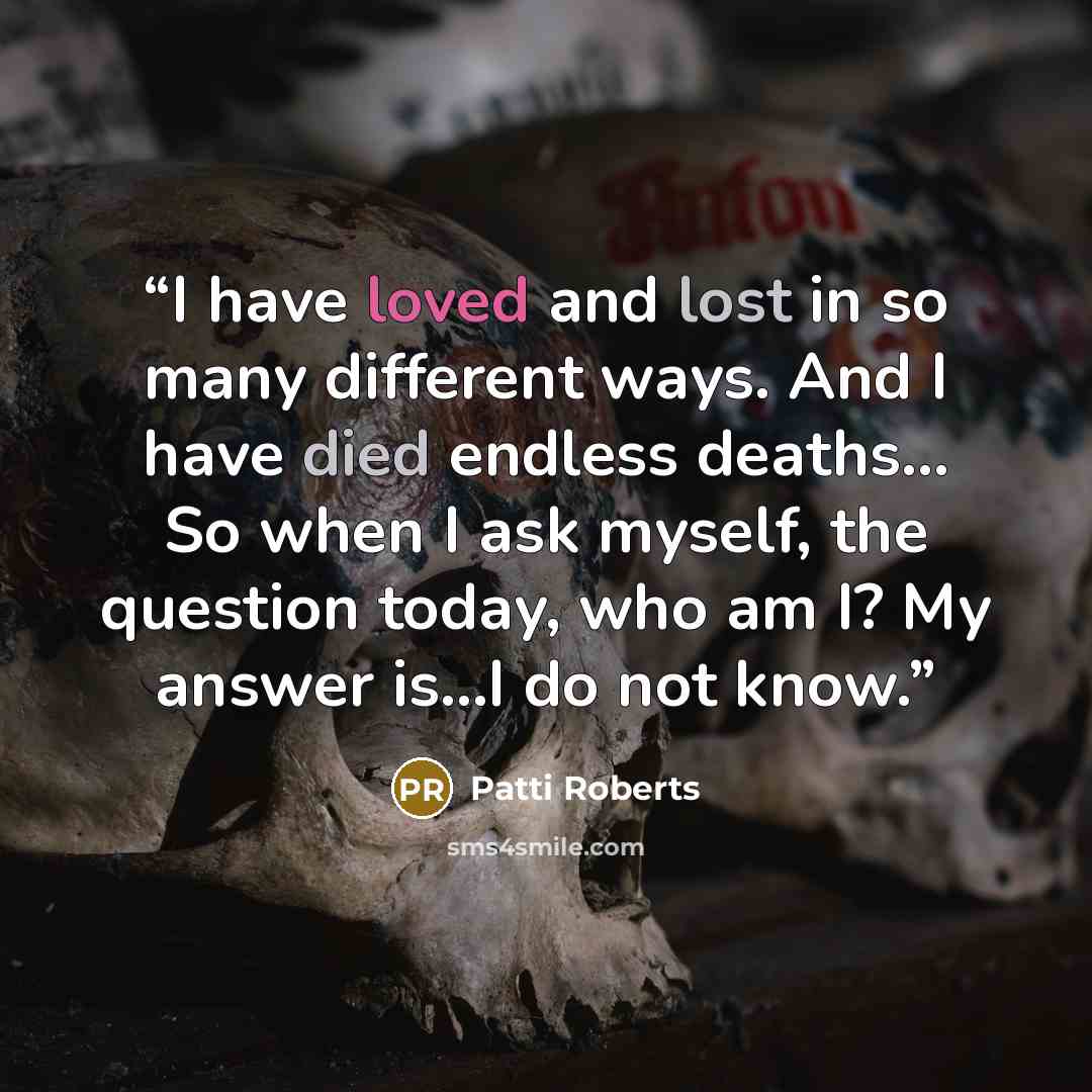 “I have loved and lost in so many different ways. And I have died endless deaths… So when I ask myself, the question today, who am I? My answer is…I do not know.” quote by Patti Roberts