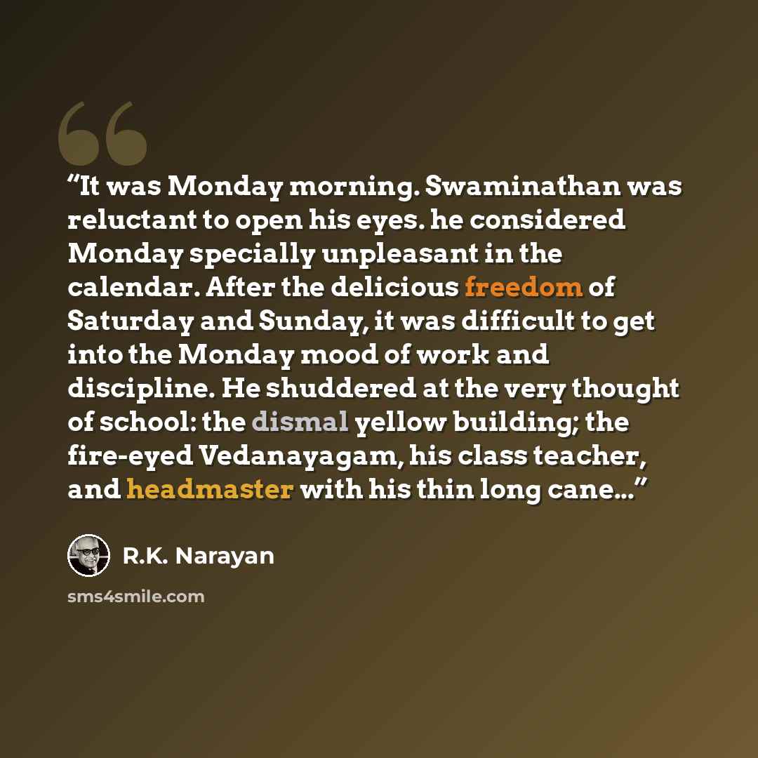 “It was Monday morning. Swaminathan was reluctant to open his eyes. he considered Monday specially unpleasant in the calendar. After the delicious freedom of Saturday and Sunday, it was difficult to get into the Monday mood of work and discipline. He shuddered at the very thought of school: the…” quote by R.K. Narayan