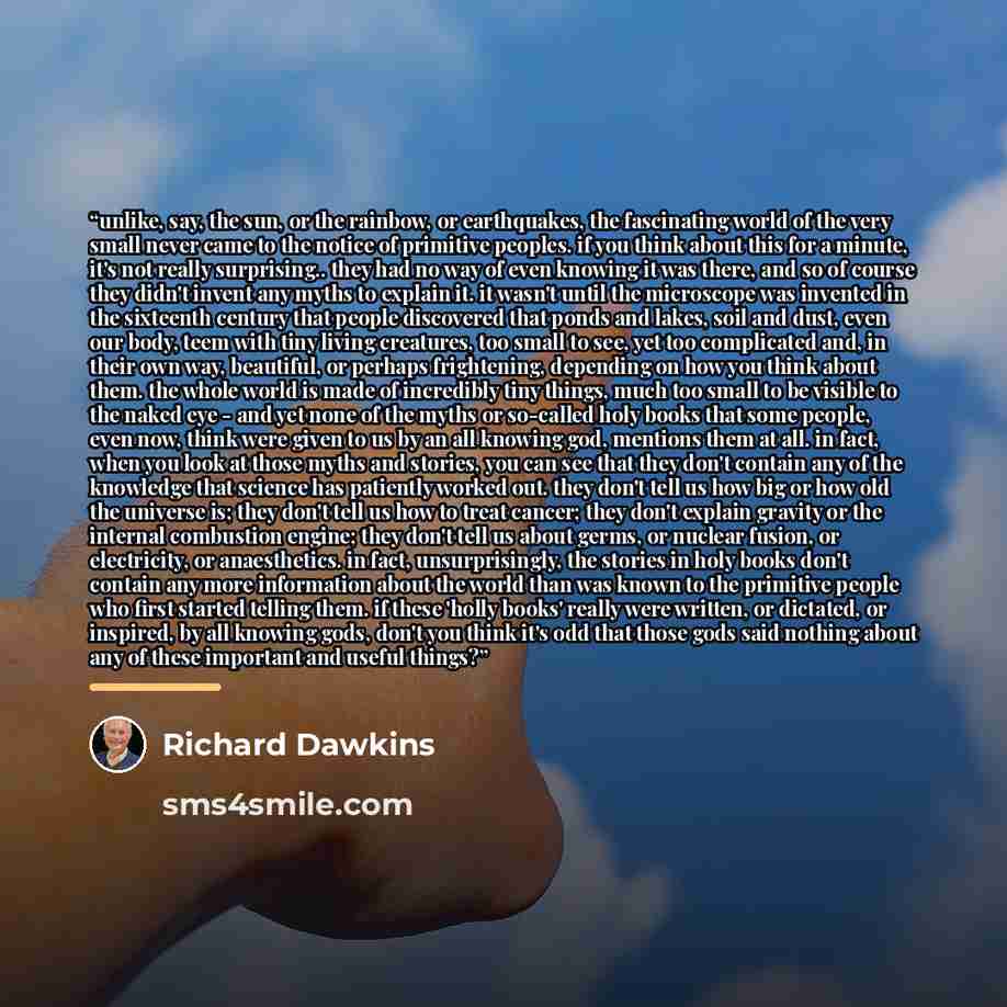 “unlike, say, the sun, or the rainbow, or earthquakes, the fascinating world of the very small never came to the notice of primitive peoples. if you think about this for a minute, it's not really surprising.. they had no way of even knowing it was there, and so of course they didn't invent any…” quote by Richard Dawkins