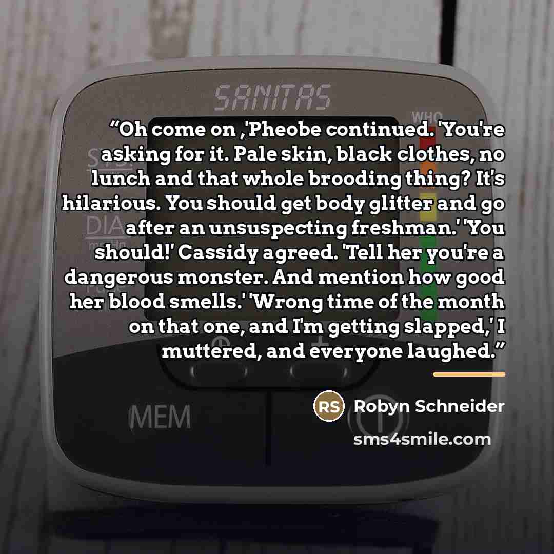 “Oh come on ,'Pheobe continued. 'You're asking for it. Pale skin, black clothes, no lunch and that whole brooding thing? It's hilarious. You should get body glitter and go after an unsuspecting freshman.' 'You should!' Cassidy agreed. 'Tell her you're a dangerous monster. And mention how good her…” quote by Robyn Schneider