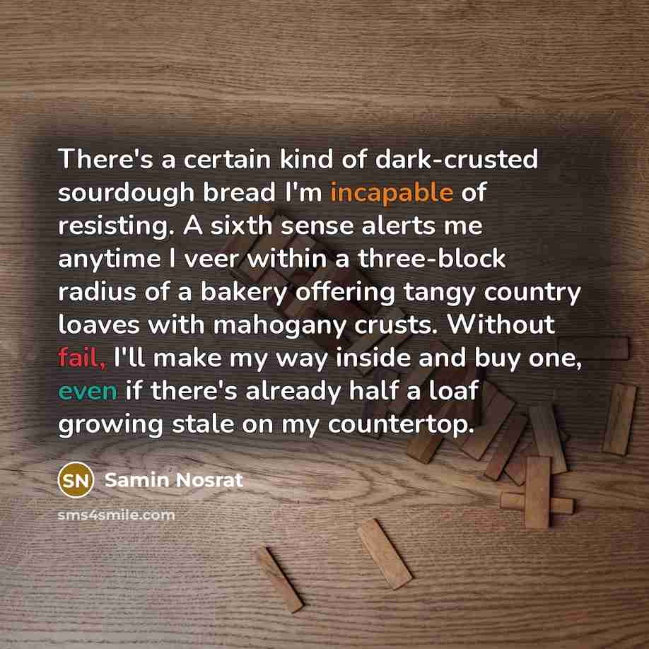 “There's a certain kind of dark-crusted sourdough bread I'm incapable of resisting. A sixth sense alerts me anytime I veer within a three-block radius of a bakery offering tangy country loaves with mahogany crusts. Without fail, I'll make my way inside and buy one, even if there's already half a…” quote by Samin Nosrat