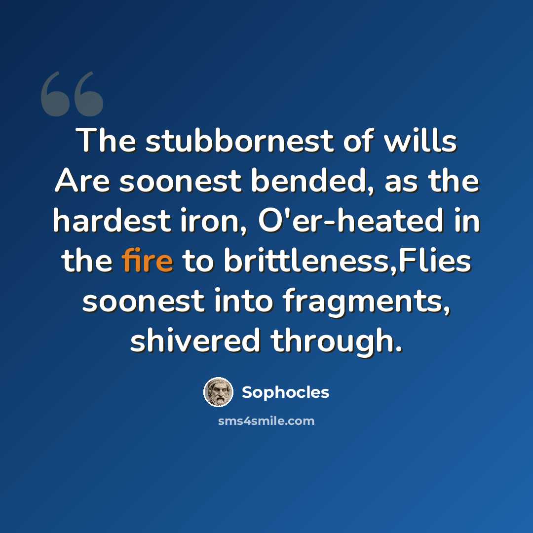 “The stubbornest of wills Are soonest bended, as the hardest iron, O'er-heated in the fire to brittleness,Flies soonest into fragments, shivered through.” quote by Sophocles