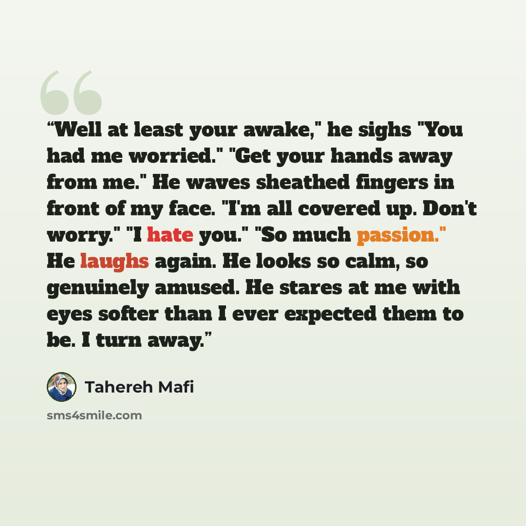 “Well at least your awake," he sighs "You had me worried." "Get your hands away from me." He waves sheathed fingers in front of my face. "I'm all covered up. Don't worry." "I hate you." "So much passion." He laughs again. He looks so calm, so genuinely amused. He stares at me with eyes softer than…” quote by Tahereh Mafi
