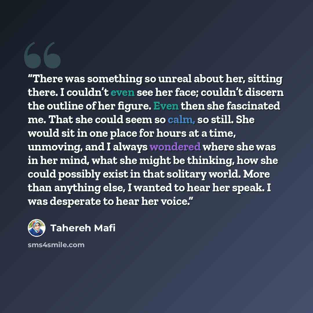 “There was something so unreal about her, sitting there. I couldn’t even see her face; couldn’t discern the outline of her figure. Even then she fascinated me. That she could seem so calm, so still. She would sit in one place for hours at a time, unmoving, and I always wondered where she was in her…” quote by Tahereh Mafi