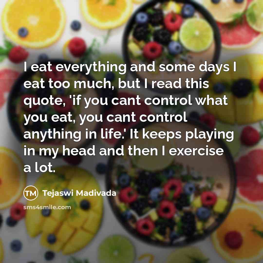 “I eat everything and some days I eat too much, but I read this quote, 'if you cant control what you eat, you cant control anything in life.' It keeps playing in my head and then I exercise a lot.” quote by Tejaswi Madivada