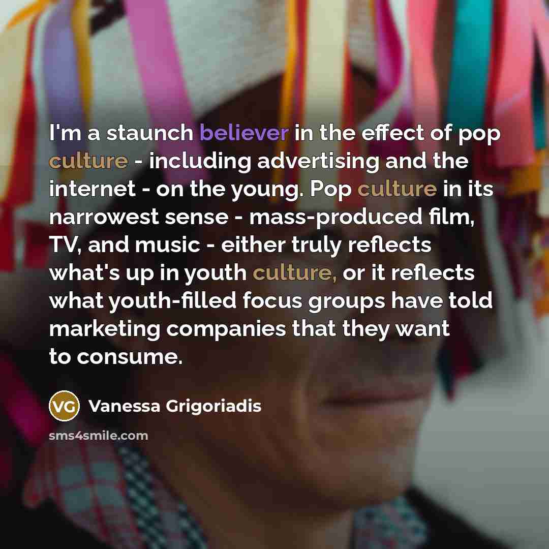 “I'm a staunch believer in the effect of pop culture - including advertising and the internet - on the young. Pop culture in its narrowest sense - mass-produced film, TV, and music - either truly reflects what's up in youth culture, or it reflects what youth-filled focus groups have told marketing…” quote by Vanessa Grigoriadis