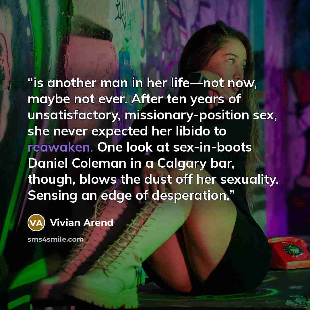 “is another man in her life—not now, maybe not ever. After ten years of unsatisfactory, missionary-position sex, she never expected her libido to reawaken. One look at sex-in-boots Daniel Coleman in a Calgary bar, though, blows the dust off her sexuality. Sensing an edge of desperation,” quote by Vivian Arend