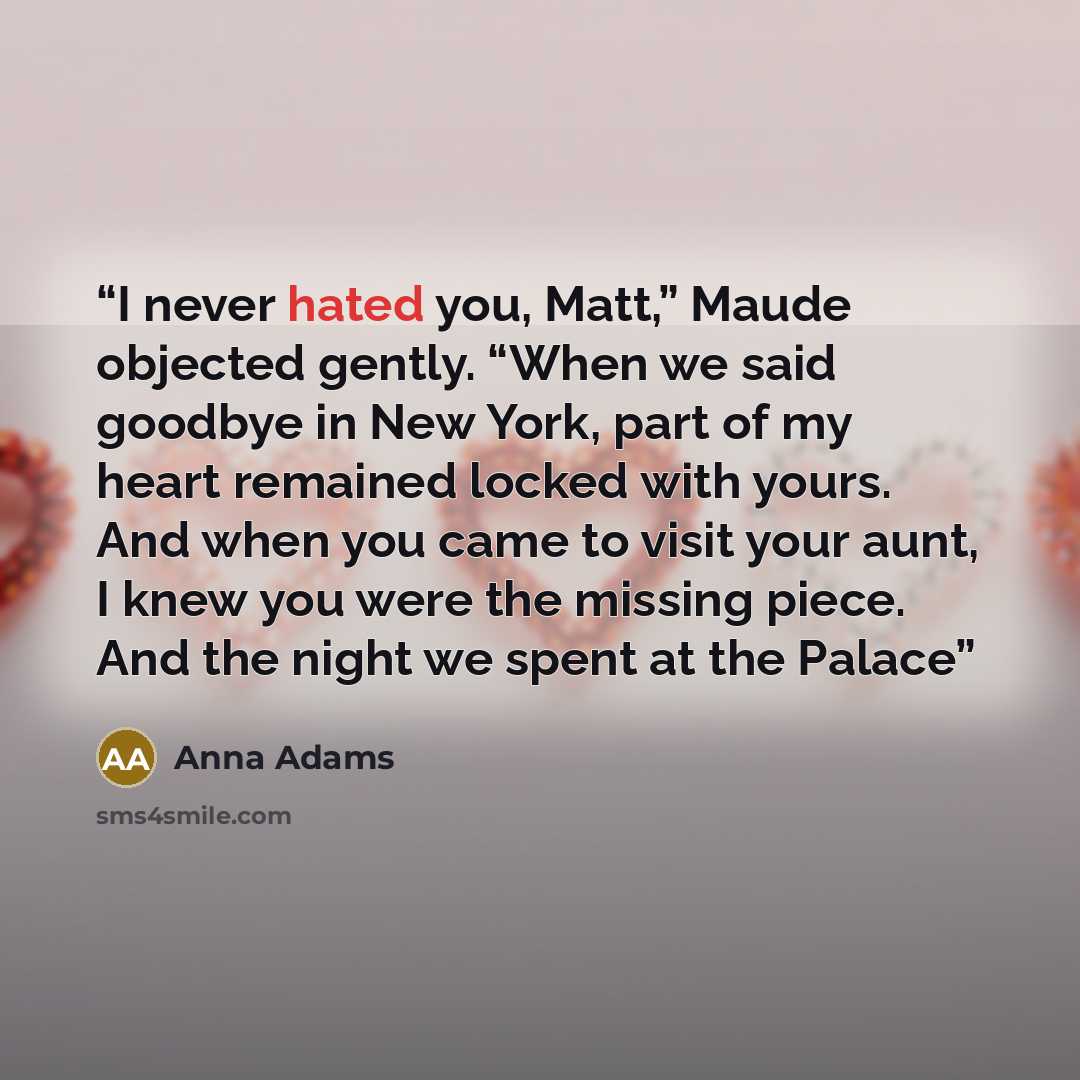 “I never hated you, Matt,” Maude objected gently. “When we said goodbye in New York, part of my heart remained locked with yours. And when you came to visit your aunt, I knew you were the missing piece. And the night we spent at the Palace” quote by Anna Adams