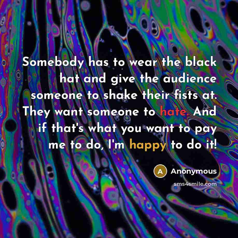 “Somebody has to wear the black hat and give the audience someone to shake their fists at. They want someone to hate. And if that's what you want to pay me to do, I'm happy to do it!” quote by Anonymous