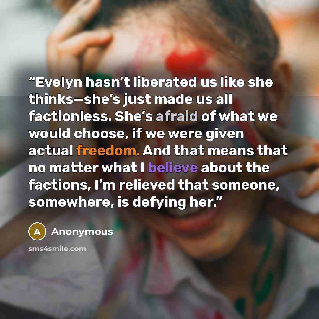 “Evelyn hasn’t liberated us like she thinks—she’s just made us all factionless. She’s afraid of what we would choose, if we were given actual freedom. And that means that no matter what I believe about the factions, I’m relieved that someone, somewhere, is defying her.” quote by Anonymous
