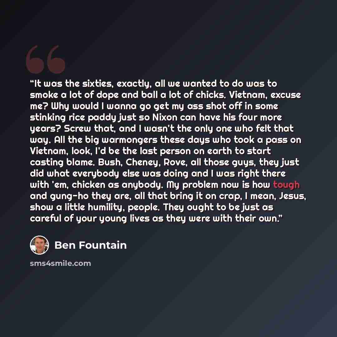 “It was the sixties, exactly, all we wanted to do was to smoke a lot of dope and ball a lot of chicks. Vietnam, excuse me? Why would I wanna go get my ass shot off in some stinking rice paddy just so Nixon can have his four more years? Screw that, and I wasn't the only one who felt that way. All…” quote by Ben Fountain