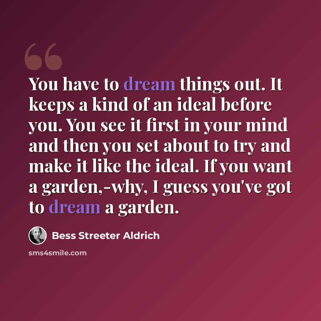 “You have to dream things out. It keeps a kind of an ideal before you. You see it first in your mind and then you set about to try and make it like the ideal. If you want a garden,-why, I guess you've got to dream a garden.” quote by Bess Streeter Aldrich