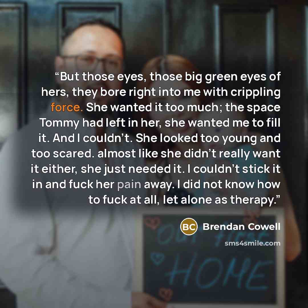 “But those eyes, those big green eyes of hers, they bore right into me with crippling force. She wanted it too much; the space Tommy had left in her, she wanted me to fill it. And I couldn't. She looked too young and too scared. almost like she didn't really want it either, she just needed it. I…” quote by Brendan Cowell