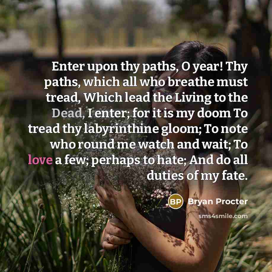 “Enter upon thy paths, O year! Thy paths, which all who breathe must tread, Which lead the Living to the Dead, I enter; for it is my doom To tread thy labyrinthine gloom; To note who round me watch and wait; To love a few; perhaps to hate; And do all duties of my fate.” quote by Bryan Procter