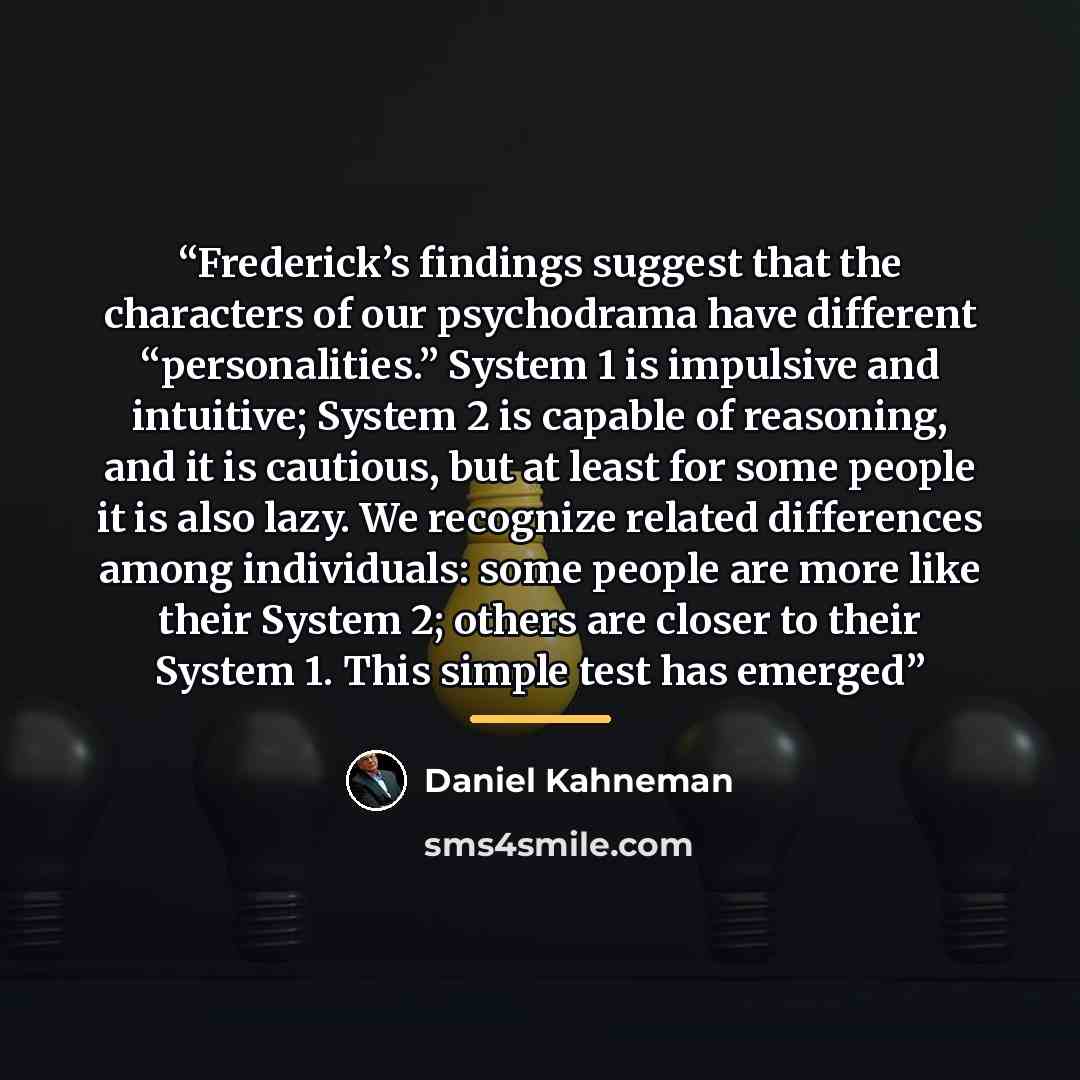 “Frederick’s findings suggest that the characters of our psychodrama have different “personalities.” System 1 is impulsive and intuitive; System 2 is capable of reasoning, and it is cautious, but at least for some people it is also lazy. We recognize related differences among individuals: some…” quote by Daniel Kahneman