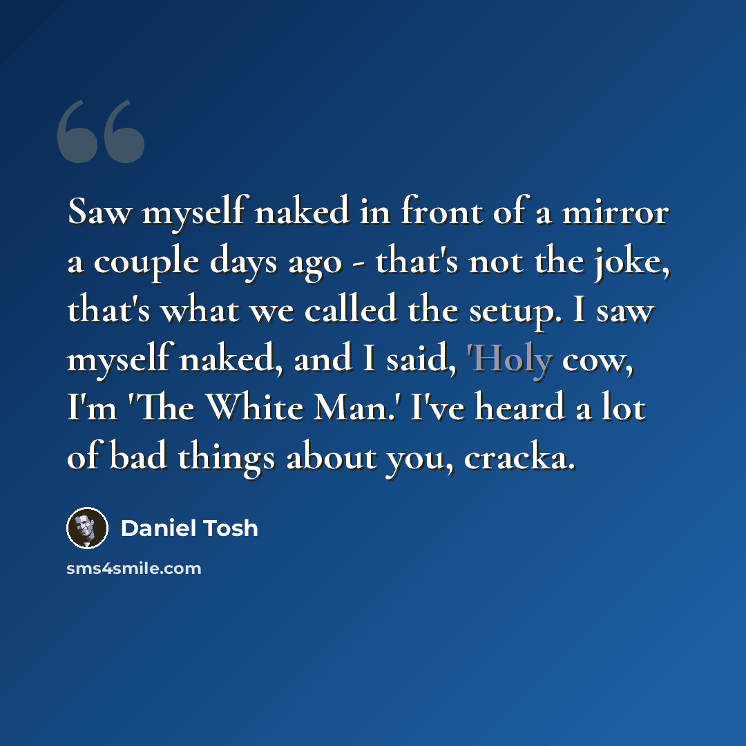 “Saw myself naked in front of a mirror a couple days ago - that's not the joke, that's what we called the setup. I saw myself naked, and I said, 'Holy cow, I'm 'The White Man.' I've heard a lot of bad things about you, cracka.” quote by Daniel Tosh