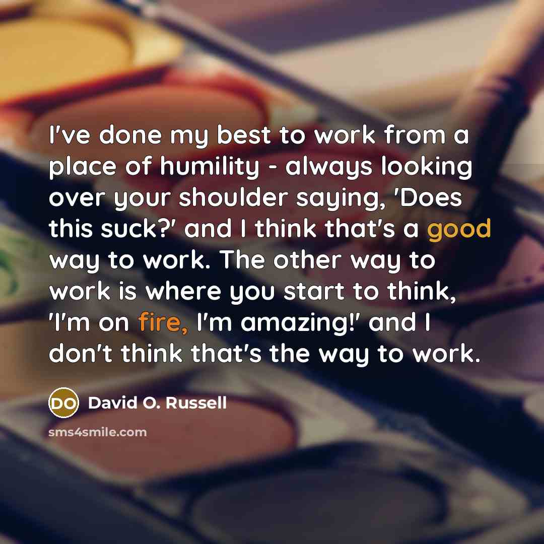 “I've done my best to work from a place of humility - always looking over your shoulder saying, 'Does this suck?' and I think that's a good way to work. The other way to work is where you start to think, 'I'm on fire, I'm amazing!' and I don't think that's the way to work.” quote by David O. Russell