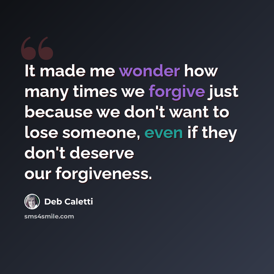 “It made me wonder how many times we forgive just because we don't want to lose someone, even if they don't deserve our forgiveness.” quote by Deb Caletti