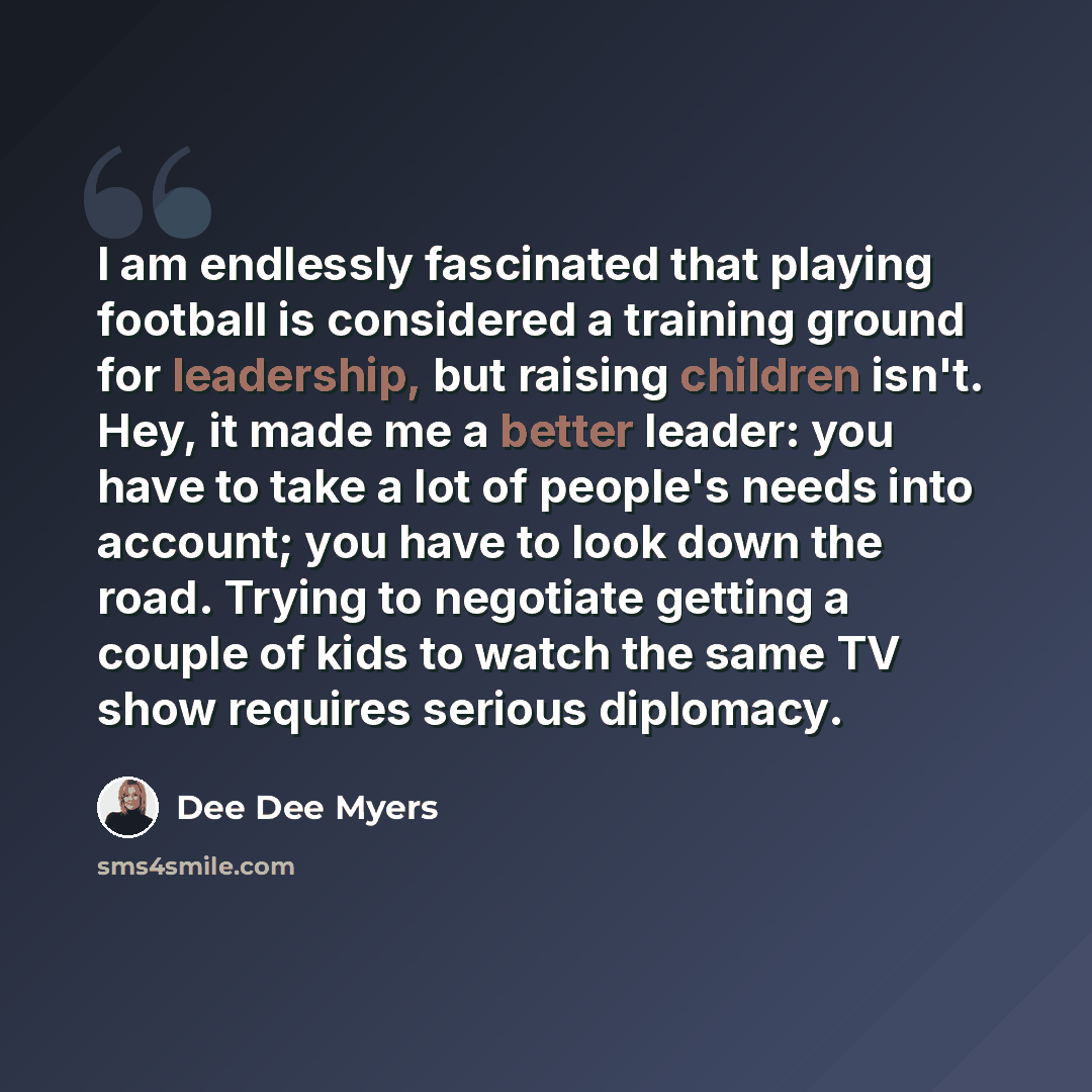 “I am endlessly fascinated that playing football is considered a training ground for leadership, but raising children isn't. Hey, it made me a better leader: you have to take a lot of people's needs into account; you have to look down the road. Trying to negotiate getting a couple of kids to watch…” quote by Dee Dee Myers