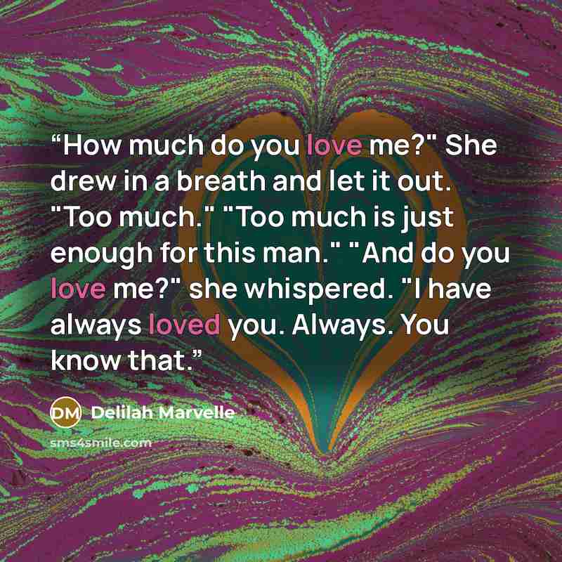 “How much do you love me?" She drew in a breath and let it out. "Too much." "Too much is just enough for this man." "And do you love me?" she whispered. "I have always loved you. Always. You know that.” quote by Delilah Marvelle