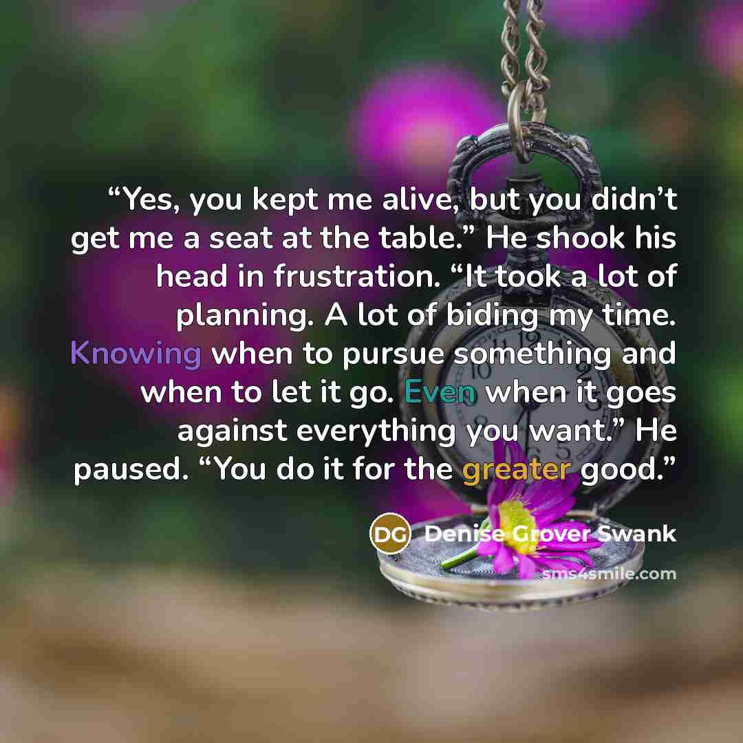 “Yes, you kept me alive, but you didn’t get me a seat at the table.” He shook his head in frustration. “It took a lot of planning. A lot of biding my time. Knowing when to pursue something and when to let it go. Even when it goes against everything you want.” He paused. “You do it for the greater…” quote by Denise Grover Swank