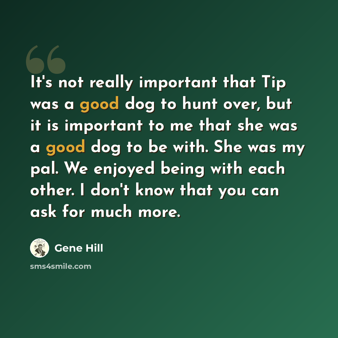 “It's not really important that Tip was a good dog to hunt over, but it is important to me that she was a good dog to be with. She was my pal. We enjoyed being with each other. I don't know that you can ask for much more.” quote by Gene Hill