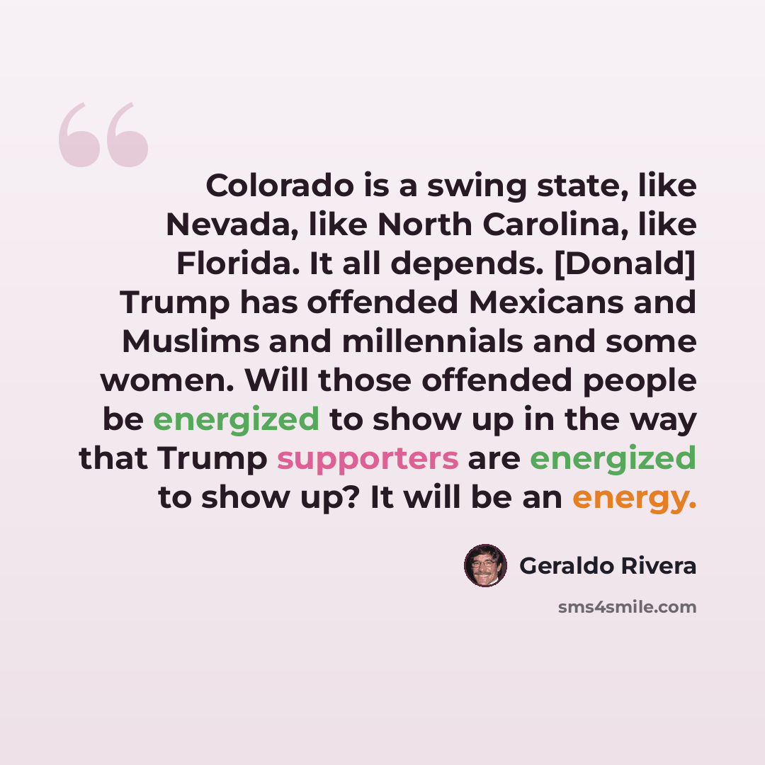 “Colorado is a swing state, like Nevada, like North Carolina, like Florida. It all depends. [Donald] Trump has offended Mexicans and Muslims and millennials and some women. Will those offended people be energized to show up in the way that Trump supporters are energized to show up? It will be an…” quote by Geraldo Rivera