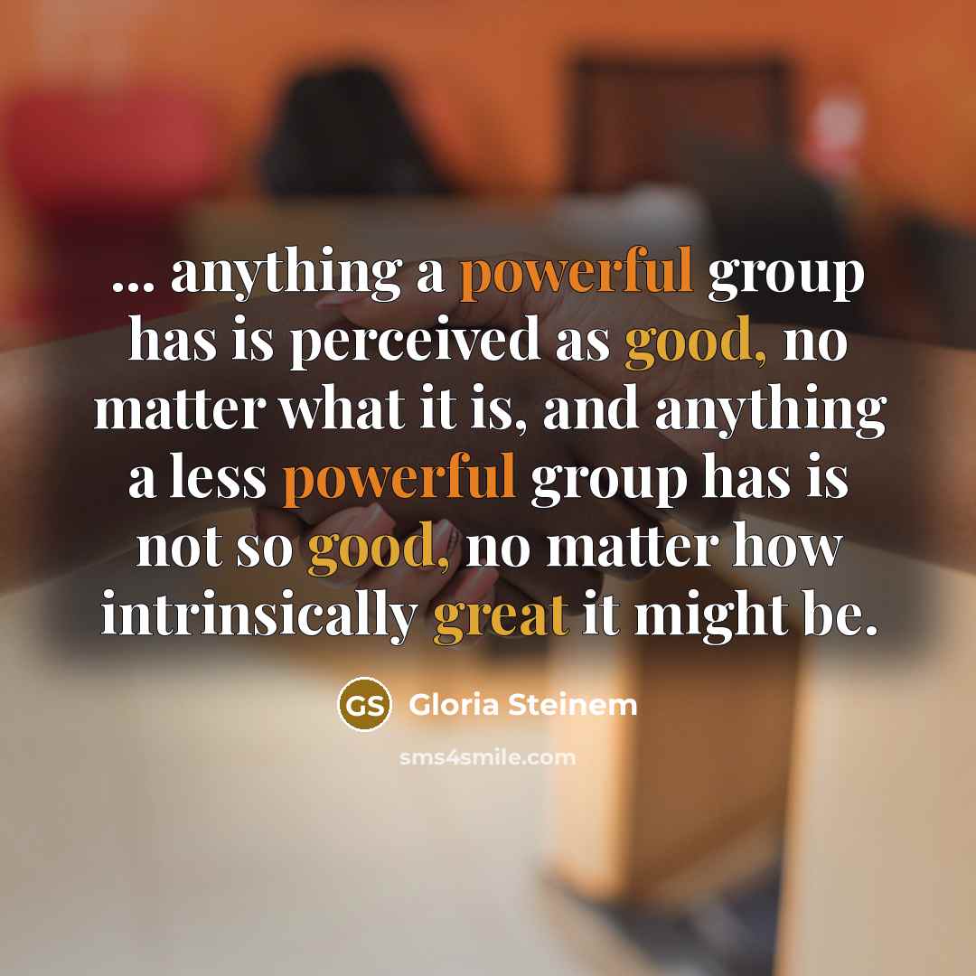 “... anything a powerful group has is perceived as good, no matter what it is, and anything a less powerful group has is not so good, no matter how intrinsically great it might be.” quote by Gloria Steinem