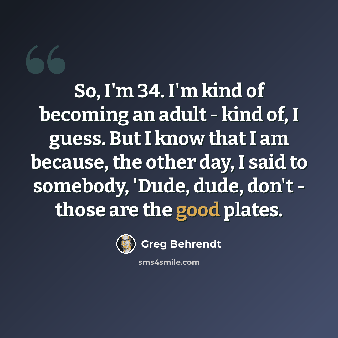 “So, I'm 34. I'm kind of becoming an adult - kind of, I guess. But I know that I am because, the other day, I said to somebody, 'Dude, dude, don't - those are the good plates.” quote by Greg Behrendt