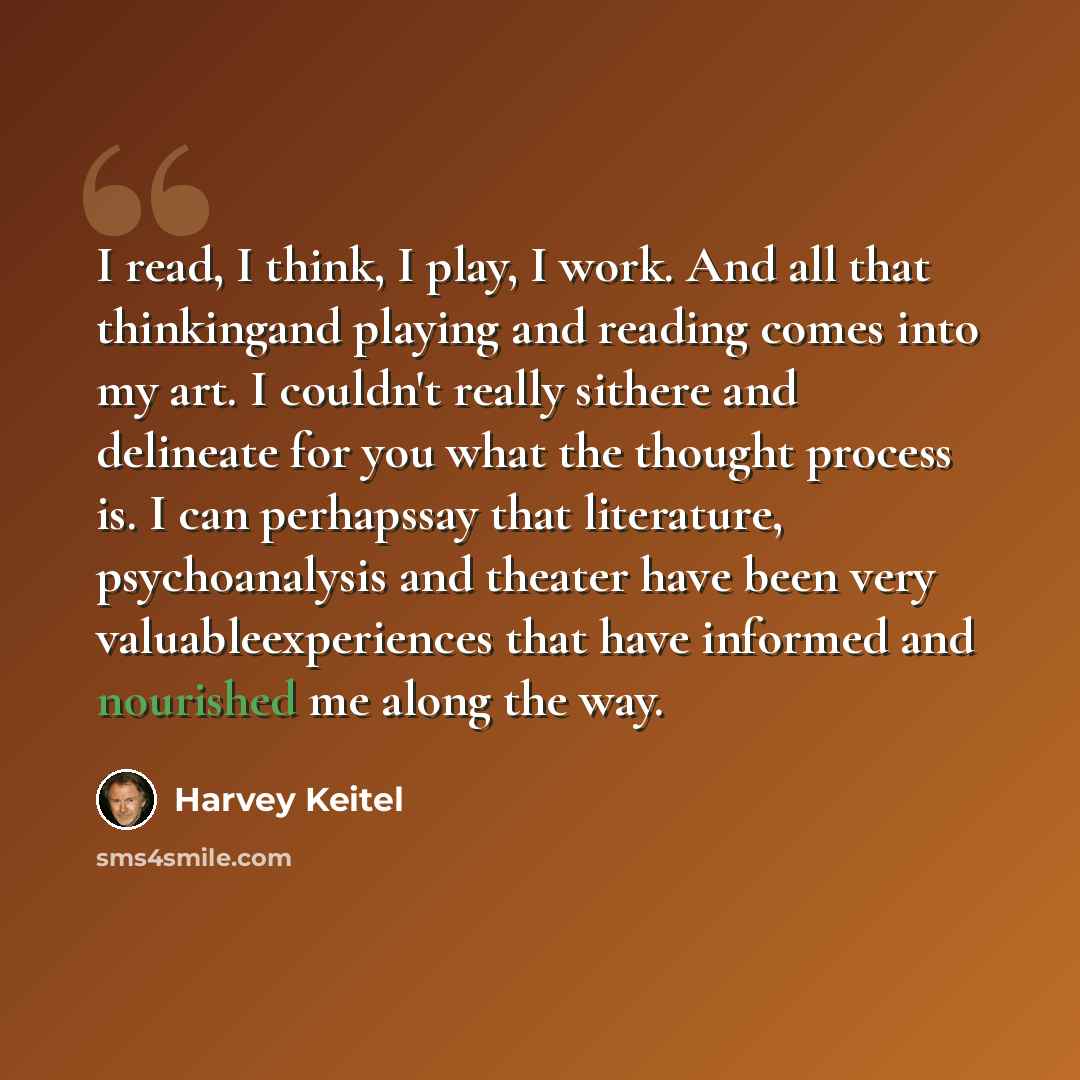 “I read, I think, I play, I work. And all that thinkingand playing and reading comes into my art. I couldn't really sithere and delineate for you what the thought process is. I can perhapssay that literature, psychoanalysis and theater have been very valuableexperiences that have informed and…” quote by Harvey Keitel