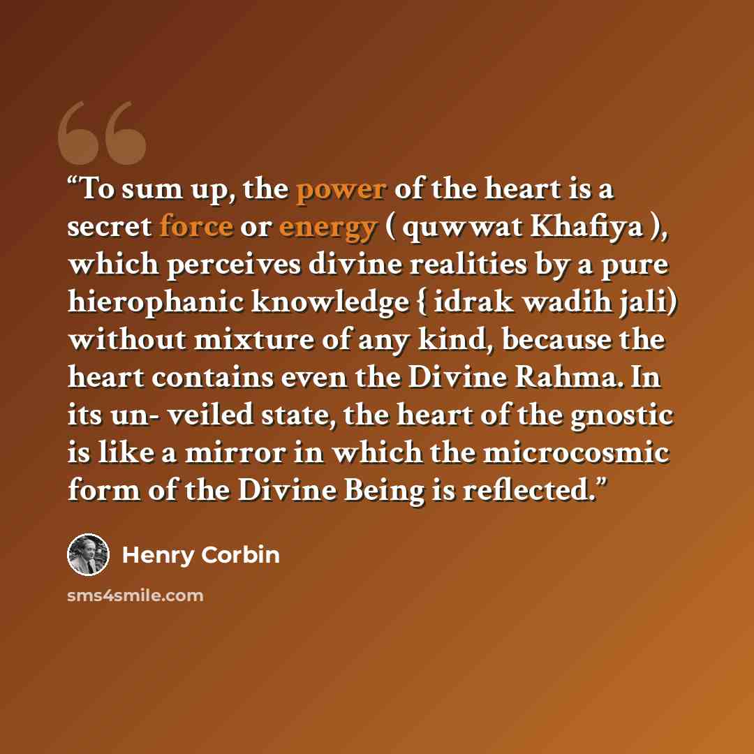 “To sum up, the power of the heart is a secret force or energy ( quwwat Khafiya ), which perceives divine realities by a pure hierophanic knowledge { idrak wadih jali) without mixture of any kind, because the heart contains even the Divine Rahma. In its un- veiled state, the heart of the gnostic is…” quote by Henry Corbin