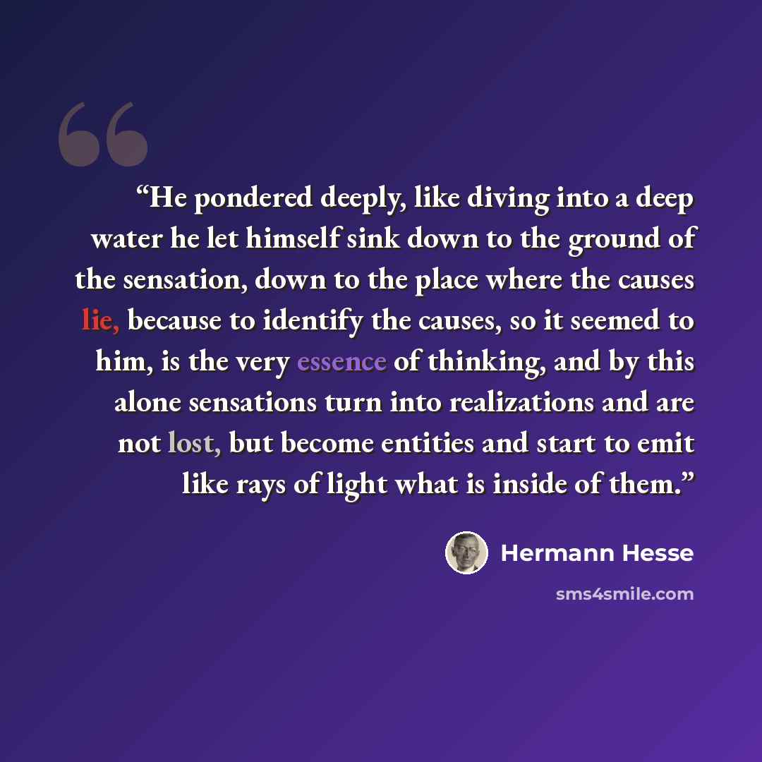 “He pondered deeply, like diving into a deep water he let himself sink down to the ground of the sensation, down to the place where the causes lie, because to identify the causes, so it seemed to him, is the very essence of thinking, and by this alone sensations turn into realizations and are not…” quote by Hermann Hesse