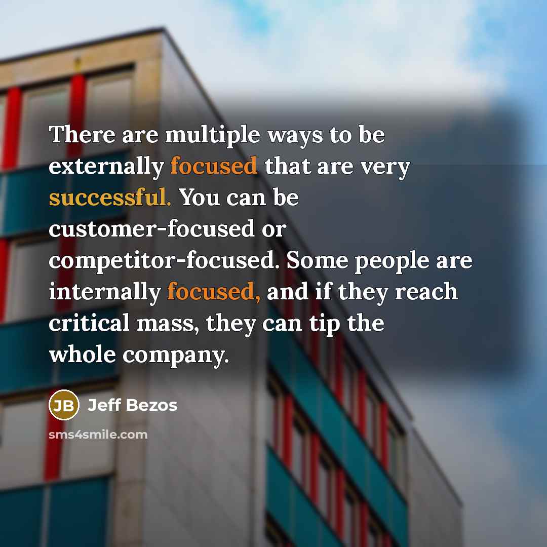“There are multiple ways to be externally focused that are very successful. You can be customer-focused or competitor-focused. Some people are internally focused, and if they reach critical mass, they can tip the whole company.” quote by Jeff Bezos