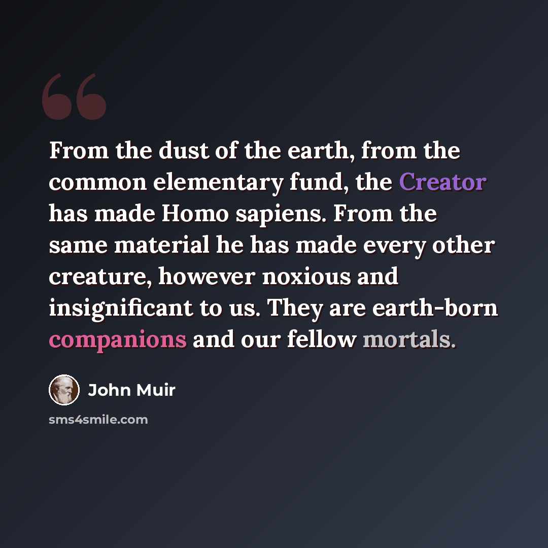 “From the dust of the earth, from the common elementary fund, the Creator has made Homo sapiens. From the same material he has made every other creature, however noxious and insignificant to us. They are earth-born companions and our fellow mortals.” quote by John Muir