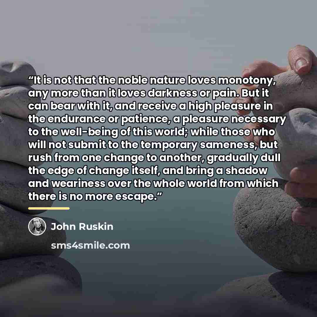 “It is not that the noble nature loves monotony, any more than it loves darkness or pain. But it can bear with it, and receive a high pleasure in the endurance or patience, a pleasure necessary to the well-being of this world; while those who will not submit to the temporary sameness, but rush from…” quote by John Ruskin