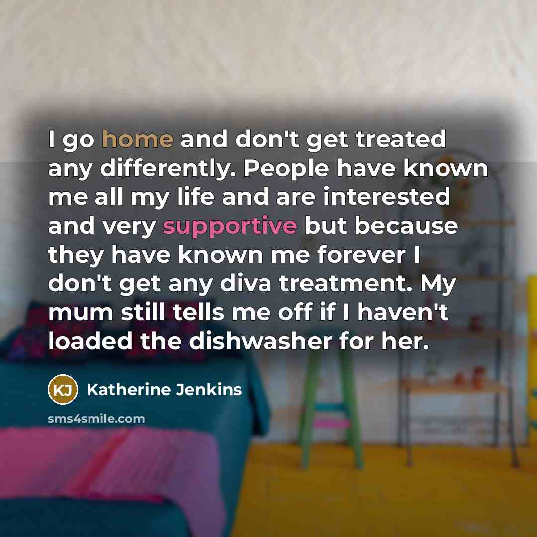 “I go home and don't get treated any differently. People have known me all my life and are interested and very supportive but because they have known me forever I don't get any diva treatment. My mum still tells me off if I haven't loaded the dishwasher for her.” quote by Katherine Jenkins