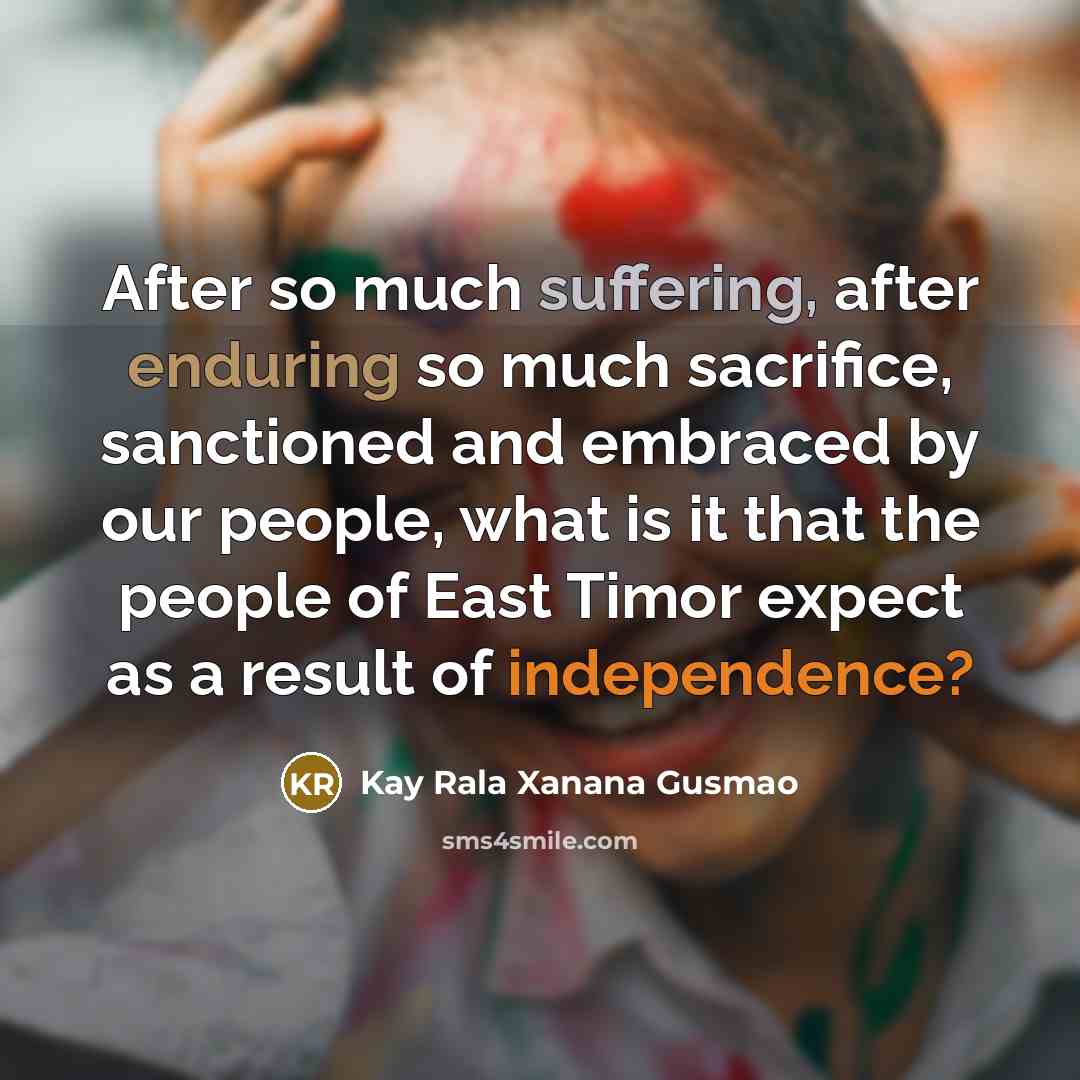 “After so much suffering, after enduring so much sacrifice, sanctioned and embraced by our people, what is it that the people of East Timor expect as a result of independence?” quote by Kay Rala Xanana Gusmao