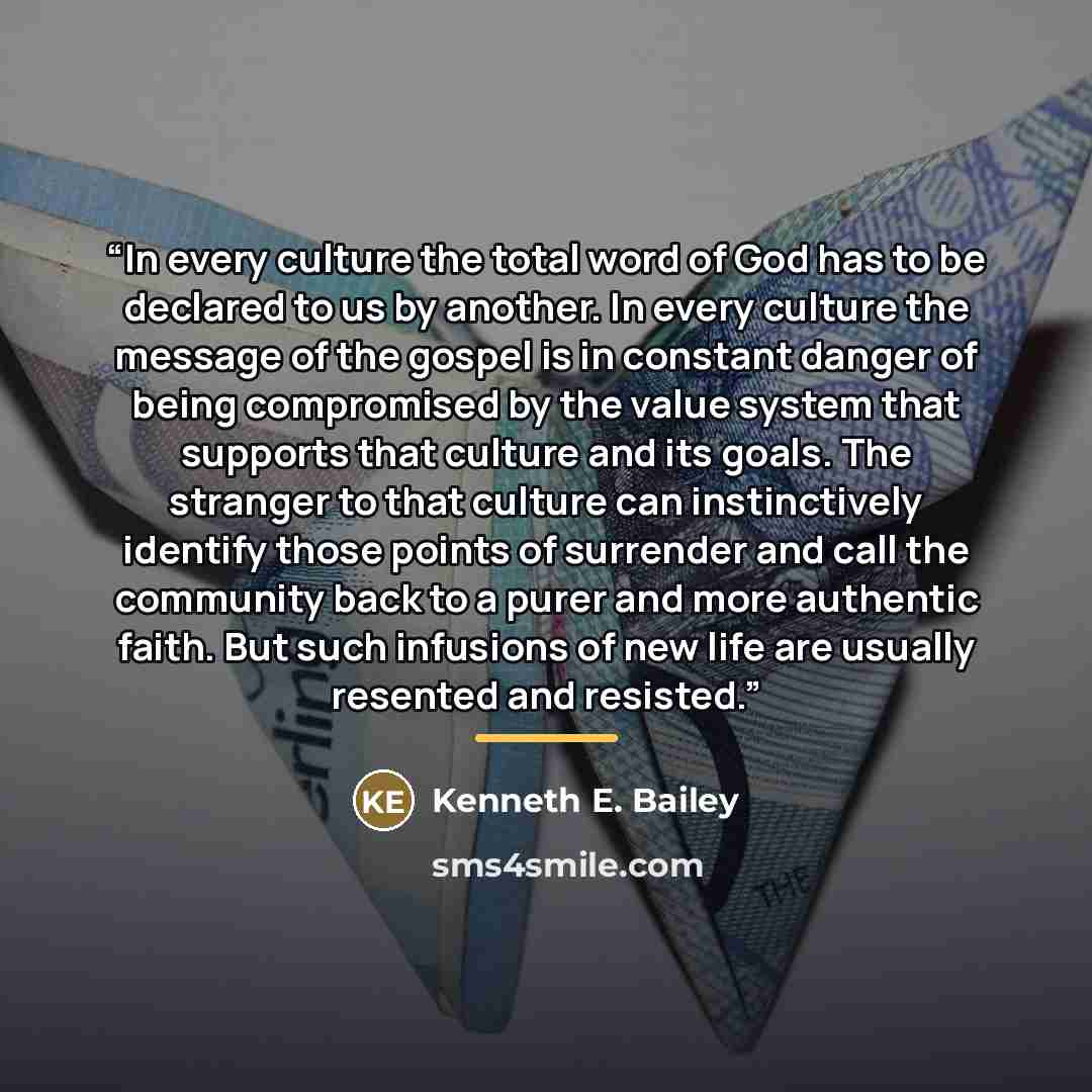 “In every culture the total word of God has to be declared to us by another. In every culture the message of the gospel is in constant danger of being compromised by the value system that supports that culture and its goals. The stranger to that culture can instinctively identify those points of…” quote by Kenneth E. Bailey