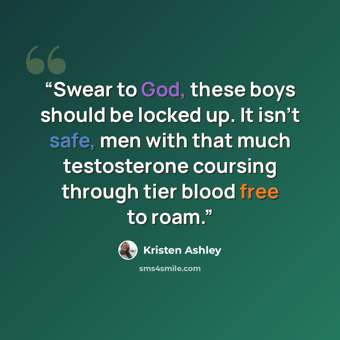 “Swear to God, these boys should be locked up. It isn’t safe, men with that much testosterone coursing through tier blood free to roam.” quote by Kristen Ashley
