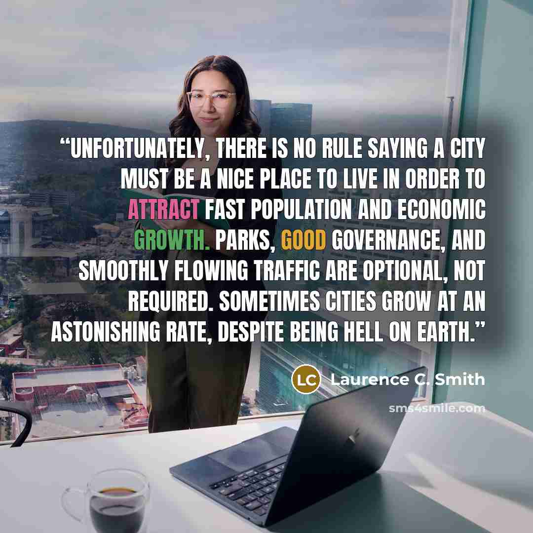 “Unfortunately, there is no rule saying a city must be a nice place to live in order to attract fast population and economic growth. Parks, good governance, and smoothly flowing traffic are optional, not required. Sometimes cities grow at an astonishing rate, despite being hell on Earth.” quote by Laurence C. Smith