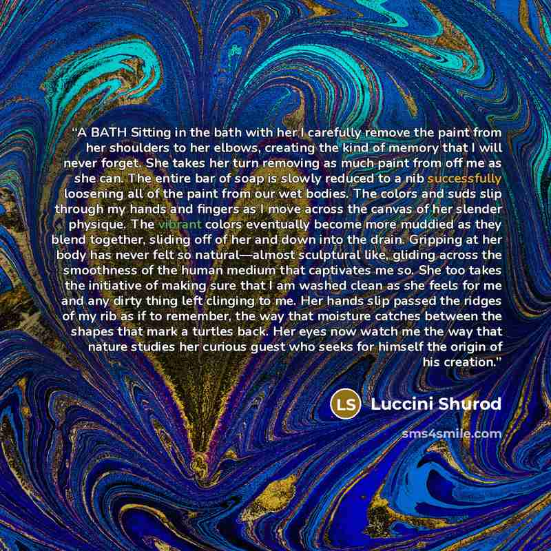 “A BATH Sitting in the bath with her I carefully remove the paint from her shoulders to her elbows, creating the kind of memory that I will never forget. She takes her turn removing as much paint from off me as she can. The entire bar of soap is slowly reduced to a nib successfully loosening all of…” quote by Luccini Shurod