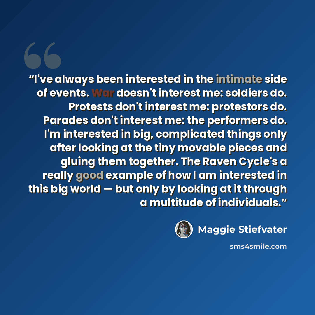 “I've always been interested in the intimate side of events. War doesn't interest me: soldiers do. Protests don't interest me: protestors do. Parades don't interest me: the performers do. I'm interested in big, complicated things only after looking at the tiny movable pieces and gluing them…” quote by Maggie Stiefvater