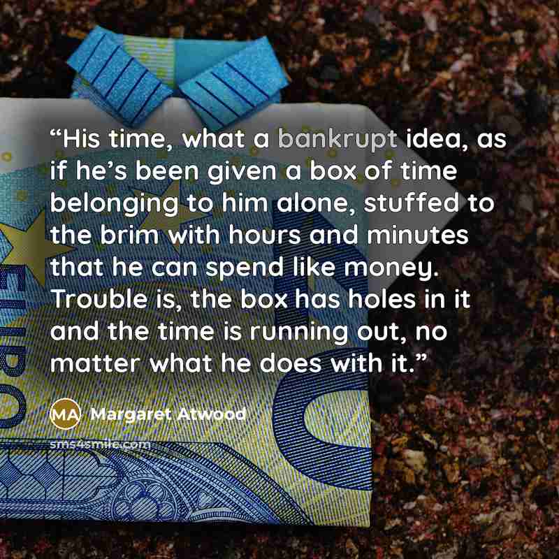 “His time, what a bankrupt idea, as if he’s been given a box of time belonging to him alone, stuffed to the brim with hours and minutes that he can spend like money. Trouble is, the box has holes in it and the time is running out, no matter what he does with it.” quote by Margaret Atwood
