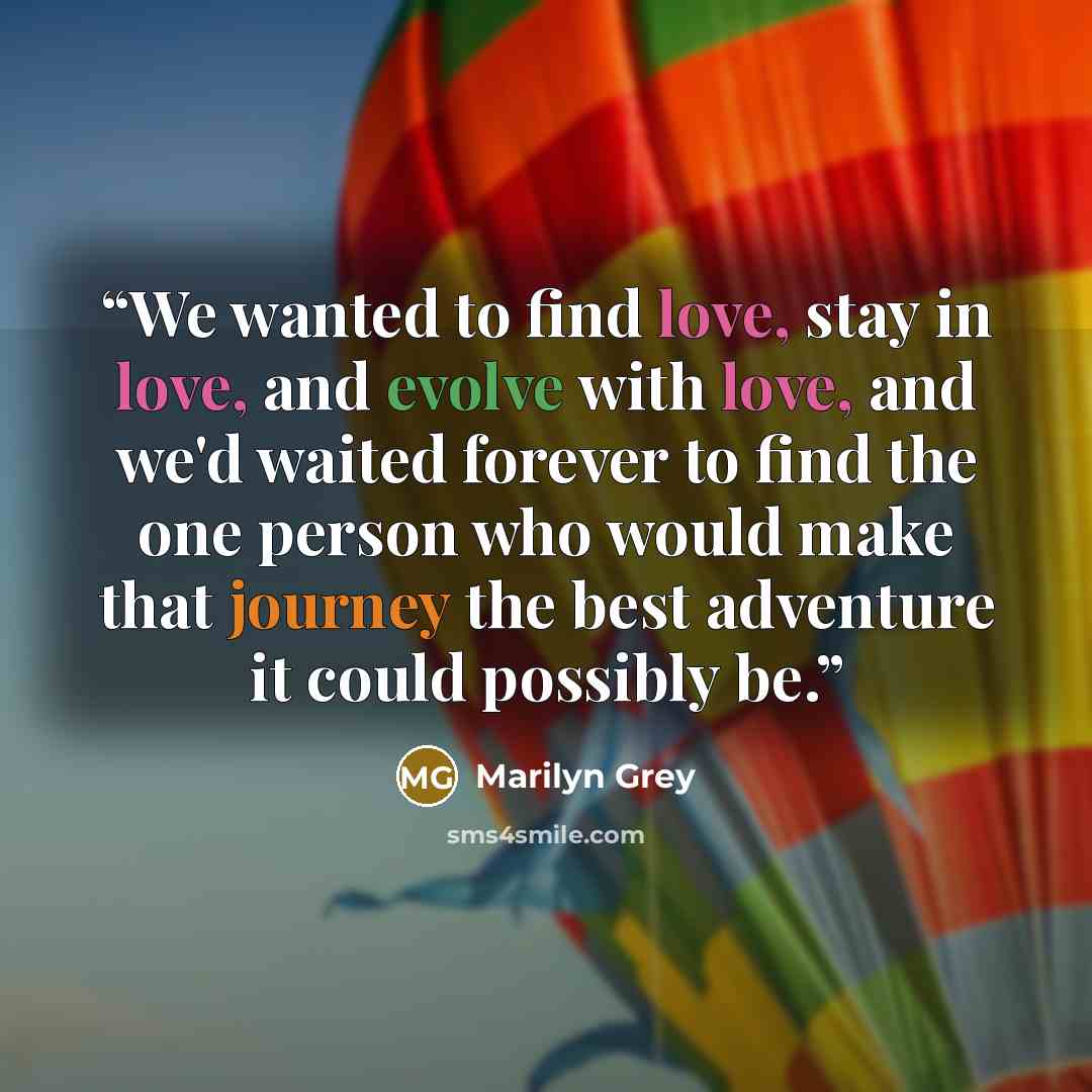 “We wanted to find love, stay in love, and evolve with love, and we'd waited forever to find the one person who would make that journey the best adventure it could possibly be.” quote by Marilyn Grey