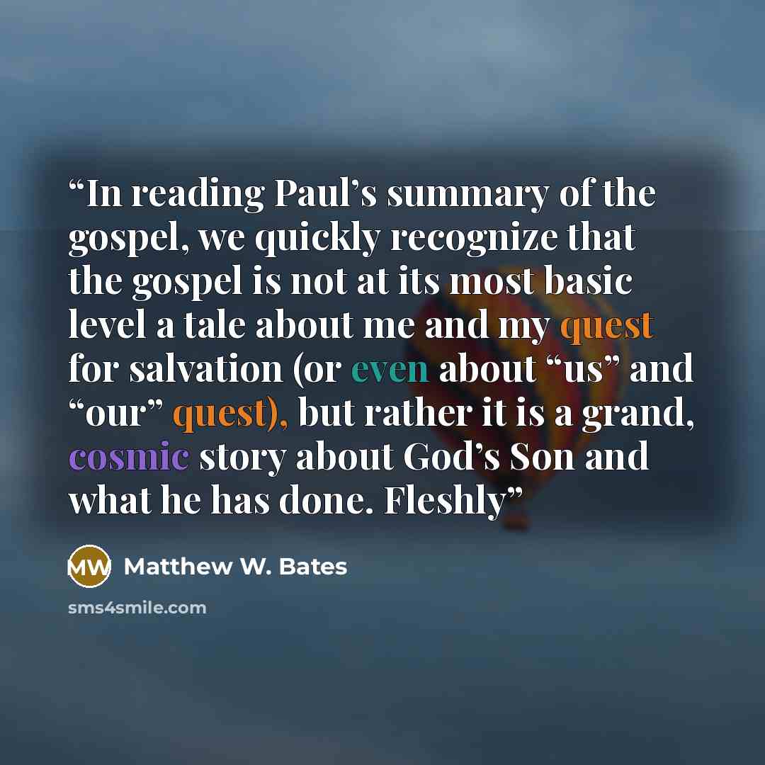 “In reading Paul’s summary of the gospel, we quickly recognize that the gospel is not at its most basic level a tale about me and my quest for salvation (or even about “us” and “our” quest), but rather it is a grand, cosmic story about God’s Son and what he has done. Fleshly” quote by Matthew W. Bates