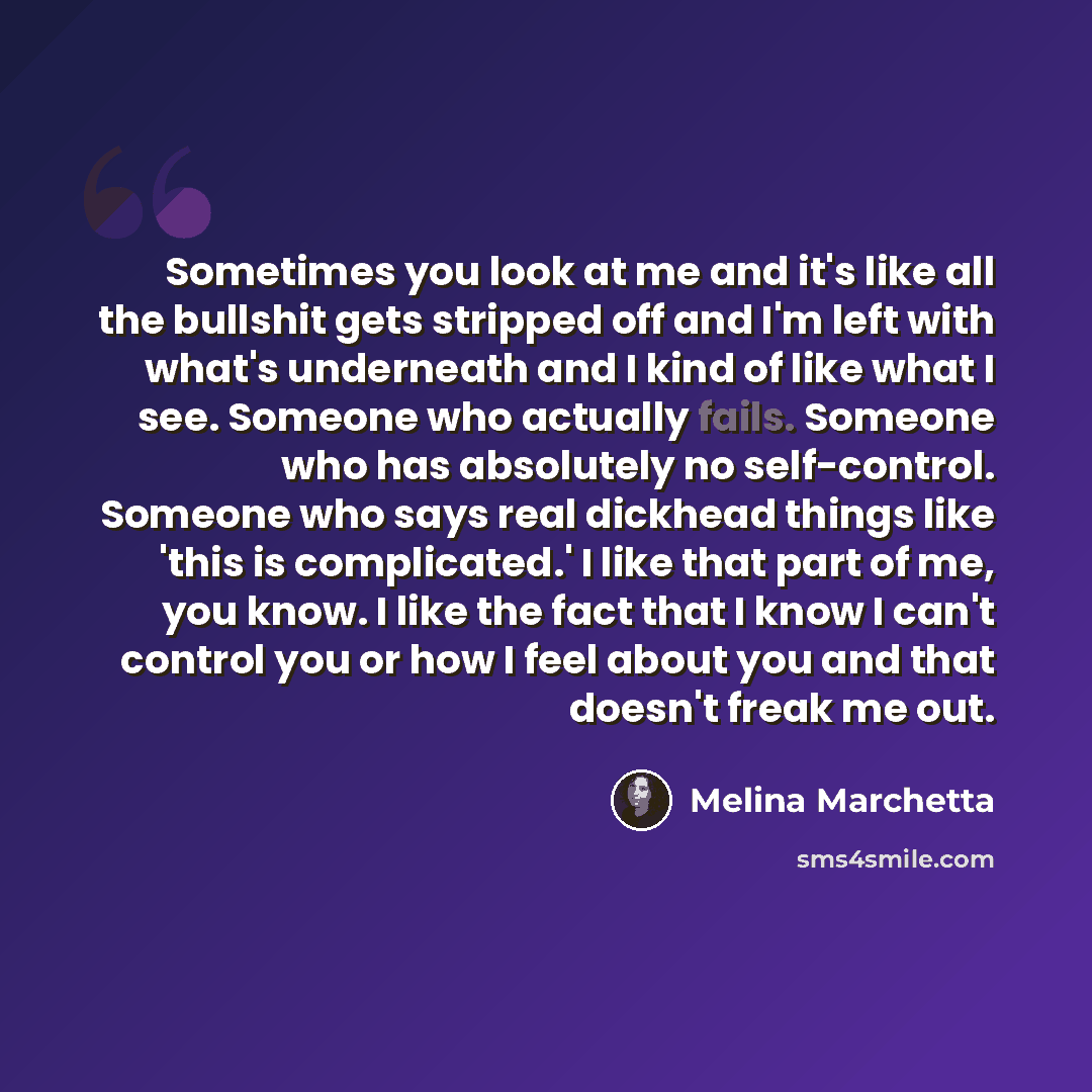 “Sometimes you look at me and it's like all the bullshit gets stripped off and I'm left with what's underneath and I kind of like what I see. Someone who actually fails. Someone who has absolutely no self-control. Someone who says real dickhead things like 'this is complicated.' I like that part of…” quote by Melina Marchetta