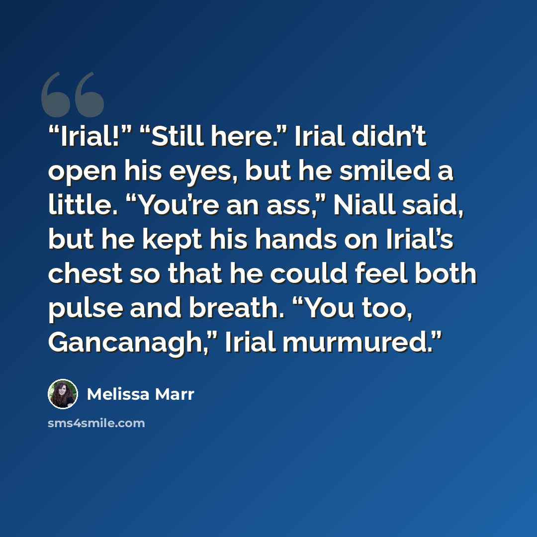 “Irial!” “Still here.” Irial didn’t open his eyes, but he smiled a little. “You’re an ass,” Niall said, but he kept his hands on Irial’s chest so that he could feel both pulse and breath. “You too, Gancanagh,” Irial murmured.” quote by Melissa Marr