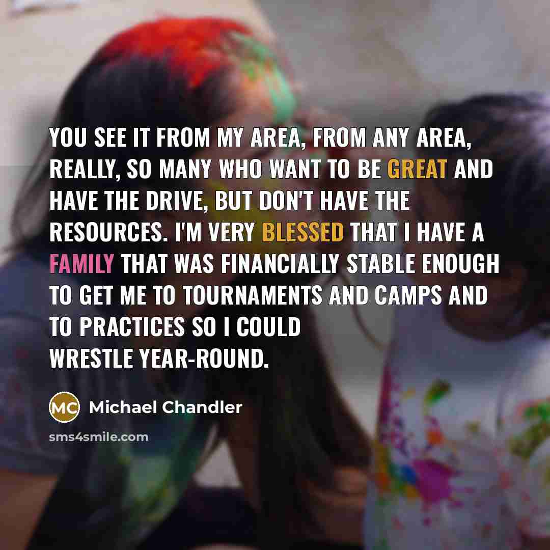 “You see it from my area, from any area, really, so many who want to be great and have the drive, but don't have the resources. I'm very blessed that I have a family that was financially stable enough to get me to tournaments and camps and to practices so I could wrestle year-round.” quote by Michael Chandler